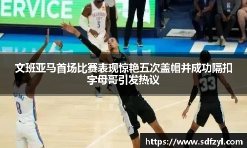 文班亚马首场比赛表现惊艳五次盖帽并成功隔扣字母哥引发热议