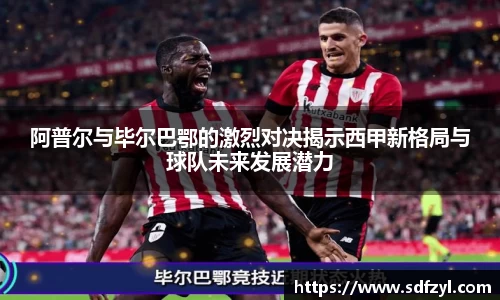 阿普尔与毕尔巴鄂的激烈对决揭示西甲新格局与球队未来发展潜力